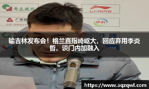 输吉林发布会！格兰直指崎岖大，回应弃用李炎哲，谈门内加融入